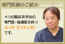 専門医師のご紹介 院長は日本でただ一人の4つの臨床系学会の専門医・指導医を持つスーパーデンティストです。